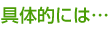 具体的には…