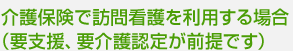 介護保険で訪問看護を利用する場合 （要支援、要介護認定が前提です）