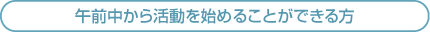 午前中から活動を始めることができる方